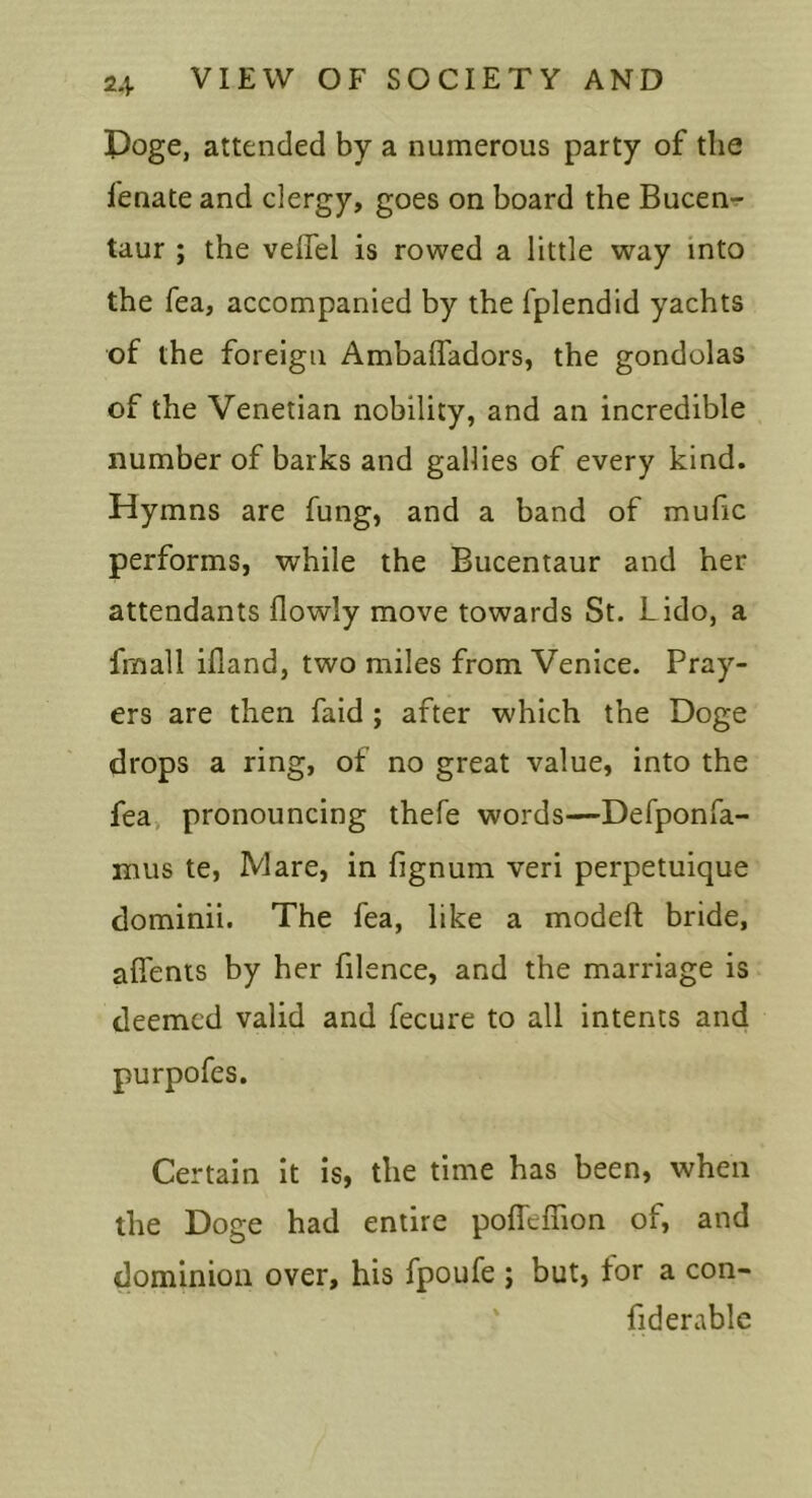 Poge, attended by a numerous party of the fenate and clergy, goes on board the Bucen-r taur ; the veiTel is rowed a little way into the Tea, accompanied by the fplendid yachts of the foreign Ambaffadors, the gondolas of the Venetian nobility, and an incredible number of barks and gallies of every kind. Hymns are fung, and a band of mufic performs, while the Bucentaur and her attendants flowly move towards St. Lido, a fmall ifland, two miles from Venice. Pray- ers are then fald ; after which the Doge drops a ring, of no great value, into the fea, pronouncing thefe words—Defponfa- mus te, Mare, in fignum veri perpetuique dominii. The fea, like a modeft bride, aflents by her filence, and the marriage is deemed valid and fecure to all intents and purpofes. Certain it is, the time has been, when the Doge had entire poffeffion of, and dominion over, his fpoufe ; but, tor a con- fid erablc