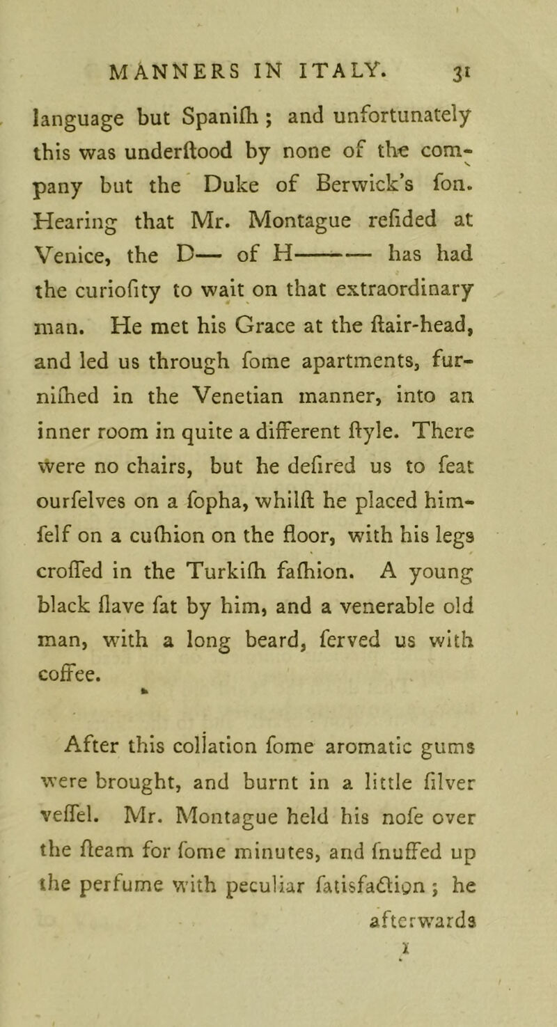 manners in ITALY. 31 language but Spanifli; and unfortunately ibis was underftood by none of the com- pany but the Duke of Berwick’s fon. Hearing that Mr. Montague refided at Venice, the D— of H has had the curiofity to wait on that extraordinary man. He met his Grace at the ftair-head, and led us through fome apartments, fur- niihed in the Venetian manner, into an inner room in quite a different ftyle. There were no chairs, but he defired us to feat ourfelves on a fopha, whilft he placed him- felf on a cufhion on the floor, with his legs croffed in the Turkifh fafhion. A young black flave fat by him, and a venerable old man, with a long beard, ferved us with coffee. After this collation fome aromatic gums were brought, and burnt in a little filver veffel. Mr. Montague held his nofe over the fleam for fome minutes, and fnuffed up the perfume with peculiar falisfadign ; he afterw^ards 1