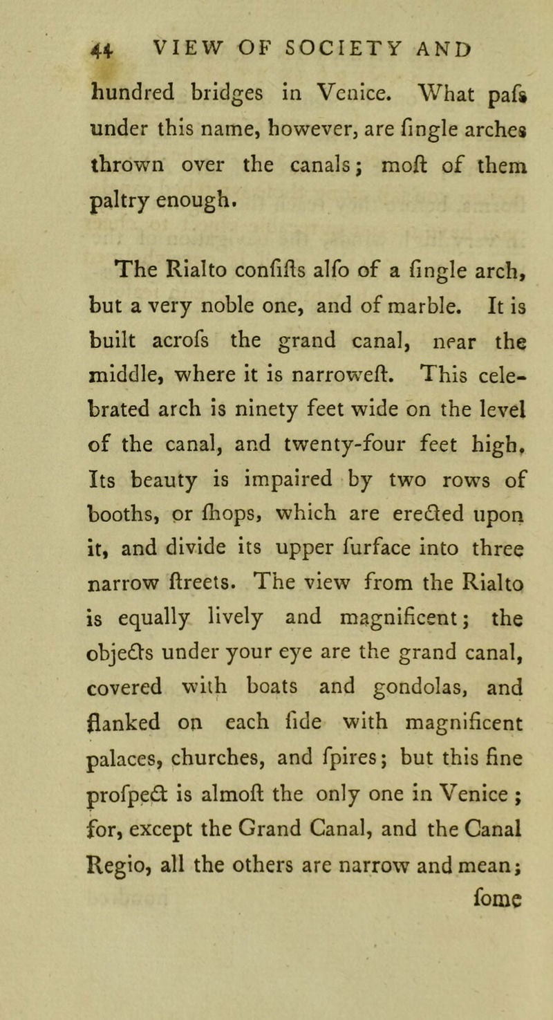 hundred bridges in Venice. What pafs under this name, however, are fingle arches thrown over the canals; moft of them paltry enough. The Rialto confifts alfo of a fingle arch, but a very noble one, and of marble. It is built acrofs the grand canal, near the middle, where it is narroweft. This cele- brated arch is ninety feet wide on the level of the canal, and twenty-four feet high. Its beauty is impaired by two rows of booths, or fhops, which are ereded upon it, and divide its upper furface into three narrow ftreets. The view from the Rialto is equally lively and magnificent; the objeds under your eye are the grand canal, covered with boats and gondolas, and flanked on each fide with magnificent palaces, churches, and fpires; but this fine profped is almoft the only one in Venice ; for, except the Grand Canal, and the Canal Regio, all the others are narrow and mean; fome