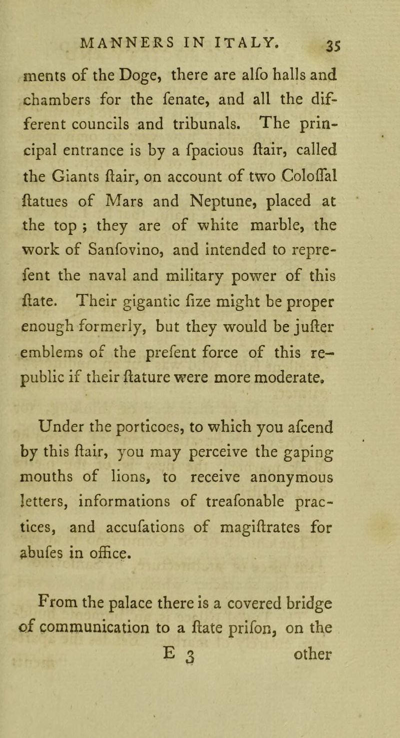 35 ments of the Doge, there are alfo halls and chambers for the fenate, and all the dif- ferent councils and tribunals. The prin- cipal entrance is by a fpacious flair, called the Giants flair, on account of two Coloflal ftatues of Mars and Neptune, placed at the top ; they are of white marble, the work of Sanfovino, and intended to repre- fent the naval and military power of this flate. Their gigantic fize might be proper enough formerly, but they would be jufler emblems of the prefent force of this re- public if their flature were more moderate. Under the porticoes, to which you afcend by this flair, you may perceive the gaping mouths of lions, to receive anonymous letters, informations of treafonable prac- tices, and accufations of magiflrates for abufes in office. From the palace there is a covered bridge of communication to a flate prifon, on the E 3 other