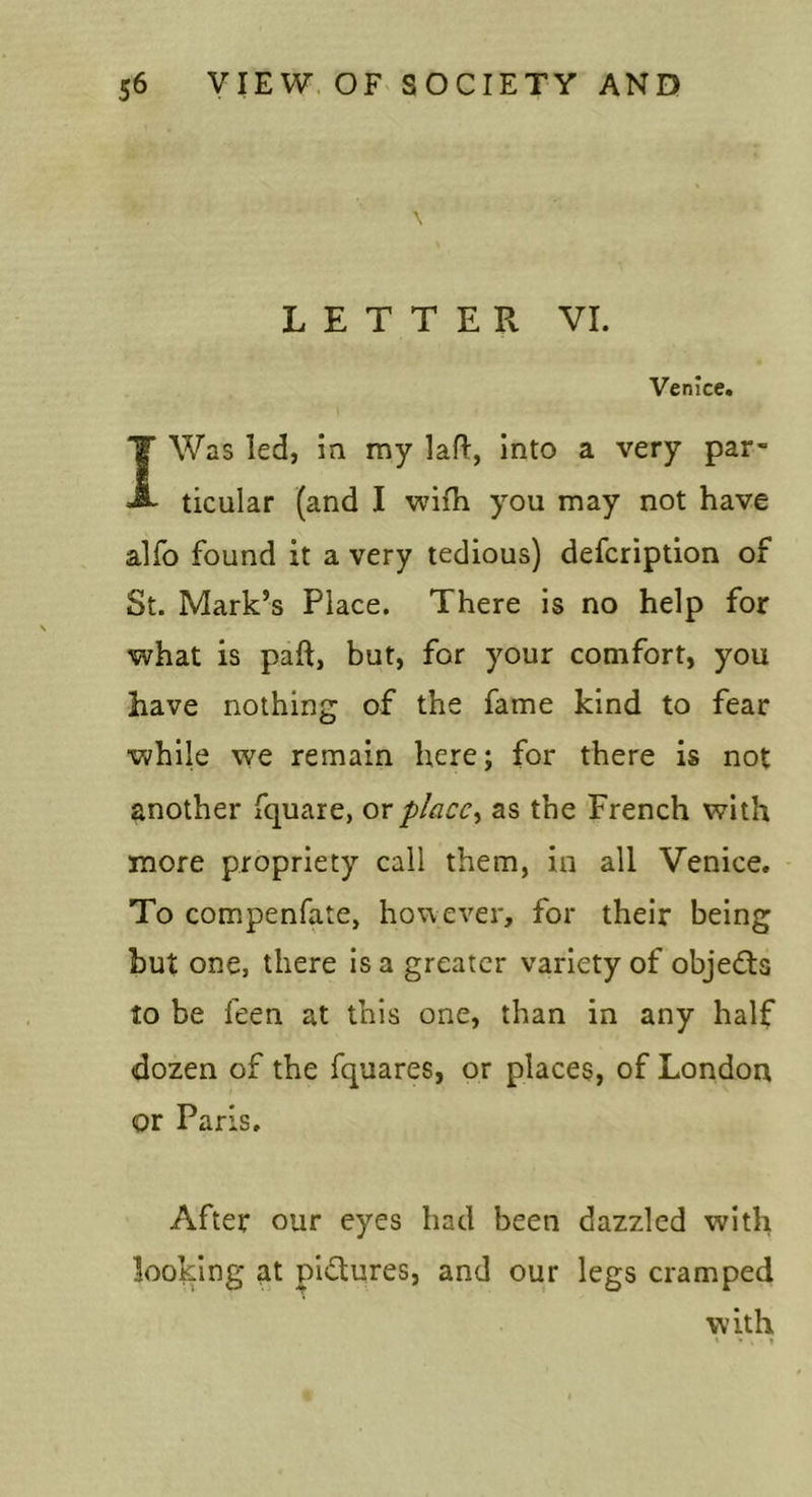 LETTER VI. Venice. I Was led, in my lafl, Into a very par- ticular (and I wifh you may not have alfo found it a very tedious) defcription of St. Mark’s Place. There is no help for what is paft, but, for your comfort, you have nothing of the fame kind to fear while we remain here; for there is not another fquare, ox place^ as the French with more propriety call them, in all Venice. To compenfate, however, for their being but one, there is a greater variety of objedls to be feen at this one, than in any half dozen of the fquares, or places, of London or Paris. After our eyes had been dazzled with looking at pidures, and our legs cramped with