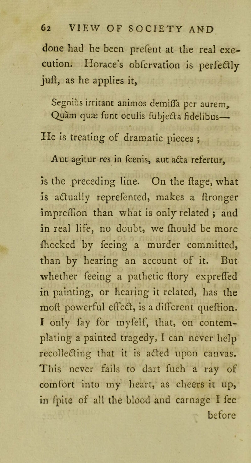 done had he been prefent at the real exe- cution. Horace’s obfervation is perfeflly juft, as he applies it, Segnius irritant animos demifla per aurem, Qiiam qu^ funt oculis fubjeda fidelibus— He is treating of dramatic pieces ; Aut agitur res in fcenis, aut adta refertur, is the preceding line. On the ftage, what is adually reprefented, makes a ftronger imprefiion than what is only related ; and in real life, no doubt, we fhould be more fliocked by feeing a murder committed, than by hearing an account of it. But whether feeing a pathetic ftory exprefied in painting, or hearing it related, has the moft powerful effect, is a different queftion. I only fay for myfelf, that, on contem- plating a painted tragedy, I can never help recolledting that it is a(fted upon canvas. This never fails to dart fuch a ray of comfort into my heart, as cheers it up, in fpite of all the blood and carnage I fee before