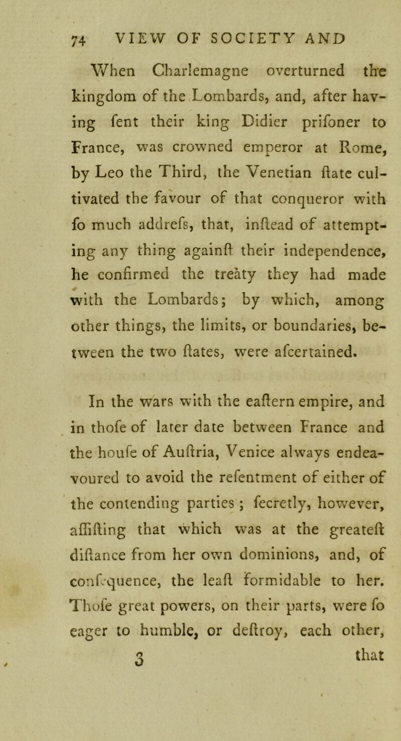 When Charlemagne overturned th'C kingdom of the Lombards, and, after hav- ing fent their king Didicr prifoner to France, was crowned emperor at Rome, by Leo the Third, the Venetian date cul- tivated the favour of that conqueror with fo much addrefs, that, inftead of attempt- ing any thing againft their independence, he confirmed the treaty they had made with the Lombards; by which, among other things, the limits, or boundaries, be- tween the two ftates, were afeertained. In the wars with the eafiern empire, and in thofe of later date between France and the houfe of Auftria, Venice always endea- voured to avoid the refentment of either of the contending parties; fecretly, hov/ever, affifting that which was at the greateft diftance from her owm dominions, and, of conLquence, the lead formidable to her. Thofe great powers, on their parts, were fo eager to humble, or deftroy, each other, 3 that