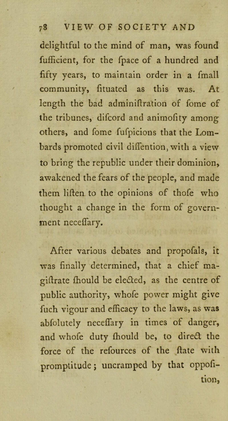 delightful to the mind of man, was found fufficient, for the fpace of a hundred and fifty years, to maintain order in a fmall community, fituated as this was. At length the bad adminiftration of fome of the tribunes, difcord and animofity among others, and fome fufpicions that the Lom- bards promoted civil difiention, with a view to bring the republic under their dominion, awakened the fears of the people, and made them liften to the opinions of thofe who thought a change in the form of govern- ment necelTary. After various debates and propofals, it was finally determined, that a chief ma- gifirate fliould be eleded, as the centre of public authority, whofe power might give fuch vigour and efficacy to the laws, as was abfolutely neceffary in times of danger, and whofe duty Chould be, to dired the force of the refources of the ^ftate with promptitude j uncramped by that oppofi- tion,