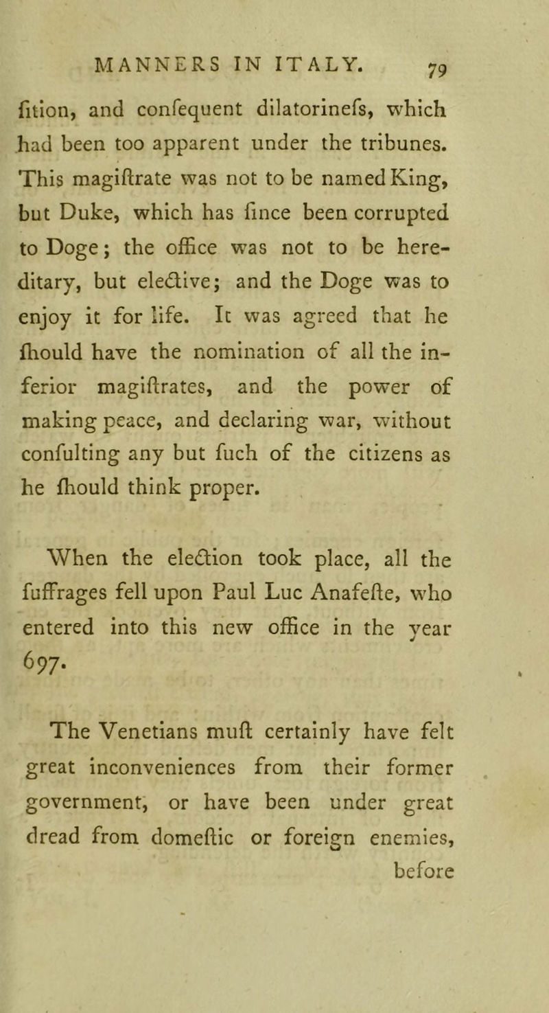 fition, and confequent dilatorinefs, which had been too apparent under the tribunes. This magiftrate was not to be named King, but Duke, which has fince been corrupted to Doge; the office was not to be here- ditary, but eledive; and the Doge was to enjoy it for life. It was agreed that he fhould have the nomination of all the in- ferior magiftrates, and the power of making peace, and declaring war, without confulting any but fuch of the citizens as he fhould think proper. When the election took place, all the fuffrages fell upon Paul Luc Anafefte, who entered into this new office in the year 697. The Venetians muft certainly have felt great inconveniences from their former government, or have been under great dread from domeftic or foreign enemies, before