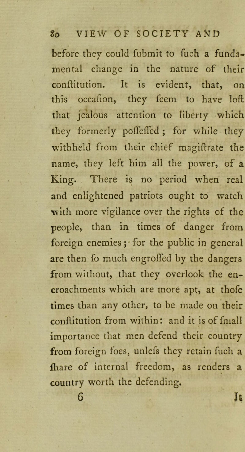 before they could fubmit to fuch a funda- mental change in the nature of their conflitution. It is evident, that, on this occafion, they feem to have loft that jealous attention to liberty which they formerly poflefled ; for while they withheld from their chief magiftrate the name, they left him all the pow^er, of a King. There is no period w^hen real and enlightened patriots ought to watch with more vigilance over the rights of the people, than in times of danger from foreign enemies;*for the public in general are then fo much engrofied by the dangers from without, that they overlook the en- croachments which are more apt, at thofe times than any other, to be made on their conflitution from within: and it is of fmall importance that men defend their country from foreign foes, unlefs they retain fuch a fliare of internal freedom, as renders a country worth the defending.