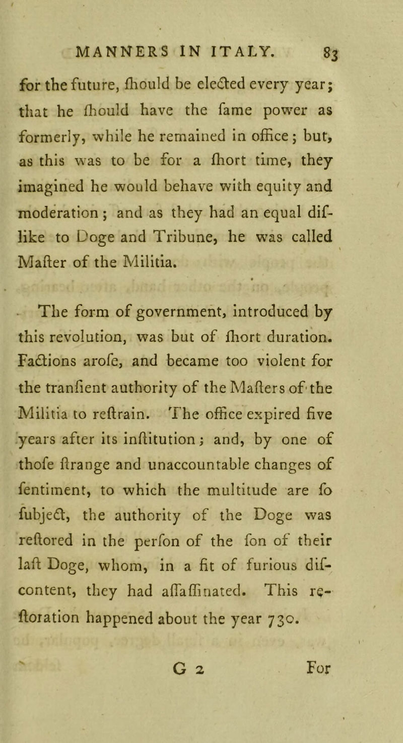 for the future, fhould be eleded every year; that he fhould have the fame power as formerly, while he remained in office; but, as this was to be for a ffiort time, they imagined he would behave with equity and moderation ; and as they had an equal dif- Hke to Doge and Tribune, he was called Mafter of the Militia. The form of government. Introduced by this revolution, was but of ffiort duration. Fadions arofe, and became too violent for the tranfient authority of the Maflers of-the Militia to reftrain. The office expired five years after its inflitution; and, by one of thofe ftrange and unaccountable changes of fentiinent, to which the multitude are fo fubjed, the authority of the Doge was reftored in the peiTon of the fon of their lafl Doge, whom, in a fit of furious dif- content, they had affaffinatcd. This re- ftoiation happened about the year 730. G 2 For