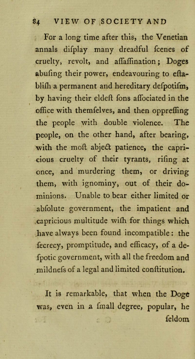 For a long time after this, the Venetian annals difplay many dreadful fcenes of cruelty, revolt, and affaffination; Doges ftbufing their power, endeavouring to efta- blifh a permanent and hereditary defpotifm, by having their eldeft fons aflbciated in the office with themfelves, and then oppreffing the people with double violence. The people, on the other hand, after bearing, with the moft abjedt patience, the capri- cious cruelty of their tyrants, rifing at once, and murdering them, or driving them, with ignominy, out of their do- minions. Unable to bear either limited or abfolute government, the impatient and .capricious multitude wiffi for things which have always been found incompatible: the fecrecy, promptitude, and efficacy, of a de- fpotic government, with all the freedom and mildnefs of a legal and limited conftitution. It is remarkable, that when the Doge was, even in a. fmall degree, popular, he , , feldom