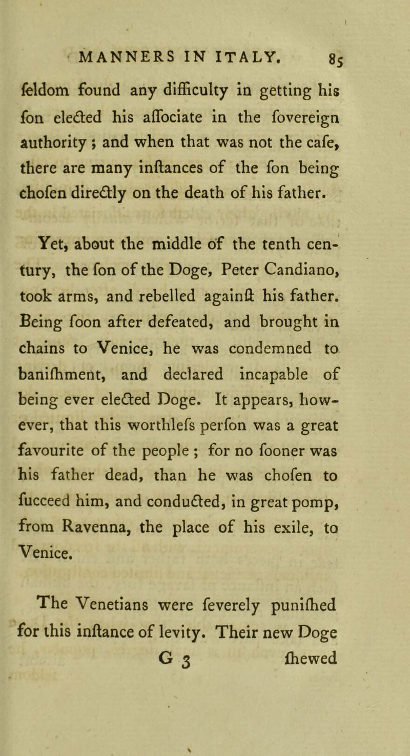 feldom found any difficulty in getting his fon eleded his aflbciate in the fovereign authority ; and when that was not the cafe, there are many inftances of the fon being chofen diredly on the death of his father. Yet, about the middle of the tenth cen- tury, the fon of the Doge, Peter Candiano, took arms, and rebelled againll his father. Being foon after defeated, and brought in chains to Venice, he was condemned to banifhment, and declared incapable of being ever elected Doge. It appears, how- ever, that this worthlefs perfon was a great favourite of the people ; for no fooner was his father dead, than he was chofen to fucceed him, and conduced, in great pomp, from Ravenna, the place of his exile, to Venice. The Venetians were feverely punifhed for this inftance of levity. Their new Doge G 3 fhewed