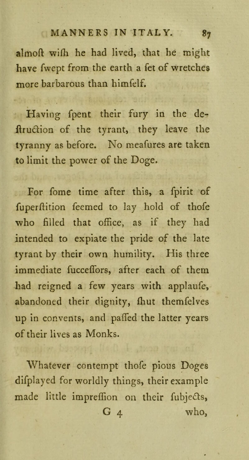 almoft wifli he had lived, that he might have fwcpt from the earth a fet of wretches more barbarous than himfelf. Having fpent their fury in the de- ftruciion of the tyrant, they leave the tyranny as before. No meafures are taken to limit the power of the Doge. For fome time after this, a fpirit of fuperftition feemed to lay hold of thofe who filled that office, as if they had intended to expiate the pride of the late tyrant by their own humility. His three immediate fucceflbrs, after each of them had reigned a few years with applaufe, abandoned their dignity, ffiut themfelves up in convents, and pafled the latter years of their lives as Monks. Whatever contempt thofe pious Doges difplayed for worldly things, their example made little impreffion on their fubjeQs, G 4 who,