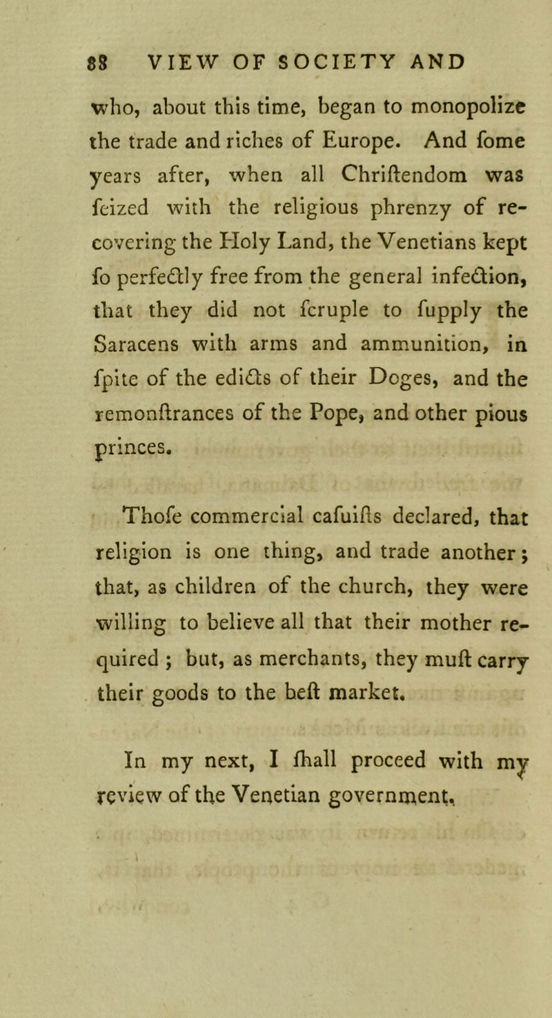 who, about this time, began to monopolize the trade and riches of Europe. And fome years after, when all Chriftendom was feized with the religious phrenzy of re- covering the Eloly Land, the Venetians kept fo perfectly free from the general infedion, that they did not fcruple to fupply the Saracens with arms and ammunition, in fpite of the edicts of their Doges, and the remonftrances of the Pope, and other pious princes, Thofe commercial cafuifls declared, that religion is one thing, and trade another; that, as children of the church, they were willing to believe all that their mother re- quired ; but, as merchants, they muft carry their goods to the heft market. In my next, I fhall proceed with my review of the Venetian government.