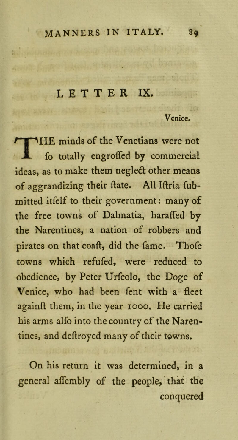 LETTER IX. Venice. The minds of the Venetians were not fo totally engrofled by commercial ideas, as to make them neglect other means of aggrandizing their ftate. All Iftria fub- mitted itfelf to their government: many of the free towns of Dalmatia, harafled by the Narentines, a nation of robbers and pirates on that coaft, did the fame. Thofe towns which refufed, were reduced to obedience, by Peter Urfeolo, the Doge of Venice, who had been fent with a fleet againfl: them, in the year 1000. He carried his arms alfo into the country of the Naren- tines, and deftroyed many of their towns. On his return it was determined, in a general aflembly of the people, that the contjuered