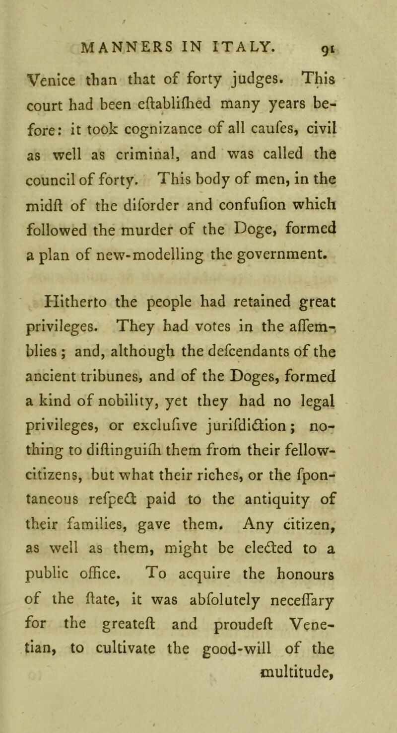 9‘ Venice than that of forty judges. This court had been eftablilhed many years be- fore: it took cognizance of all caufes, civil as well as criminal, and was called the council of forty. This body of men, in the midft of the diforder and confufion which followed the murder of the Doge, formed a plan of new-modelling the government. flitherto the people had retained great privileges. They had votes in the aflem-, blies ; and, although the defcendants of the ancient tribunes, and of the Doges, formed a kind of nobility, yet they had no legal privileges, or exclufive jurifdidtion; no- thing to diftinguirh them from their fellow- citizens, but what their riches, or the fpon- taneous refpeO: paid to the antiquity of their families, gave them. Any citizen, as well as them, might be eledted to a public office. To acquire the honours of the fate, it was abfolutely neceffary for the greateft and proudeft Vene- tian, to cultivate the good-will of the multitude,