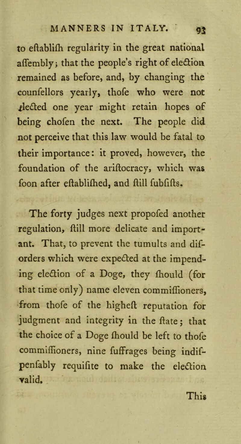 to eftablifli regularity in the great national aflembly j that the people’s right of eledion remained as before, and, by changing the counfellors yearly, thofe who were not ^ledted one year might retain hopes of being chofen the next. The people did not perceive that this law would be fatal to their importance: it proved, however, the foundation of the ariftocracy, which was foon after eftablifhed, and ftill fubfifts. The forty judges next propofed another regulation, ftill more delicate and import- ant. That, to prevent the tumults and dif- orders which were expelled at the impend- ing election of a Doge, they ftiould (for that time only) name eleven commiflioners, from thofe of the higheft reputation for judgment and integrity in the ftate; that the choice of a Doge ftiould be left to thofe commiflioners, nine fuffrages being indif- penfably requifite to make the eledion valid. This