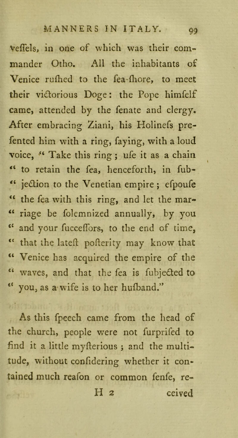 Veflels, in one of which was their com- mander Otho. All the inhabitants of Venice rufhed to the fea-fliore, to meet their victorious Doge: the Pope himfelf came, attended by the fenate and clergy. After embracing Ziani, his Holinefs pre- fented him with a ring, faying, with a loud voice, Take this ring; ufe it as a chain “ to retain the fea, henceforth, in fub- “ jeCtion to the Venetian empire ; efpoufe “ the fea with this ring, and let the mar- “ riage be folemnized annually, by you “ and your fuccelfors, to the end of time, “ that the lateft pofterlty may know that “ Venice has acquired the empire of the “ waves, and that the fea is fubjeCted to “ you, as a wife is to her hufband.” As this fpeech came from the head of the church, people were not furprifed to find it a little myfterious ; and the multi- tude, without confidering whether it con- tained much reafon or common fenfe, re- H 2 ceived