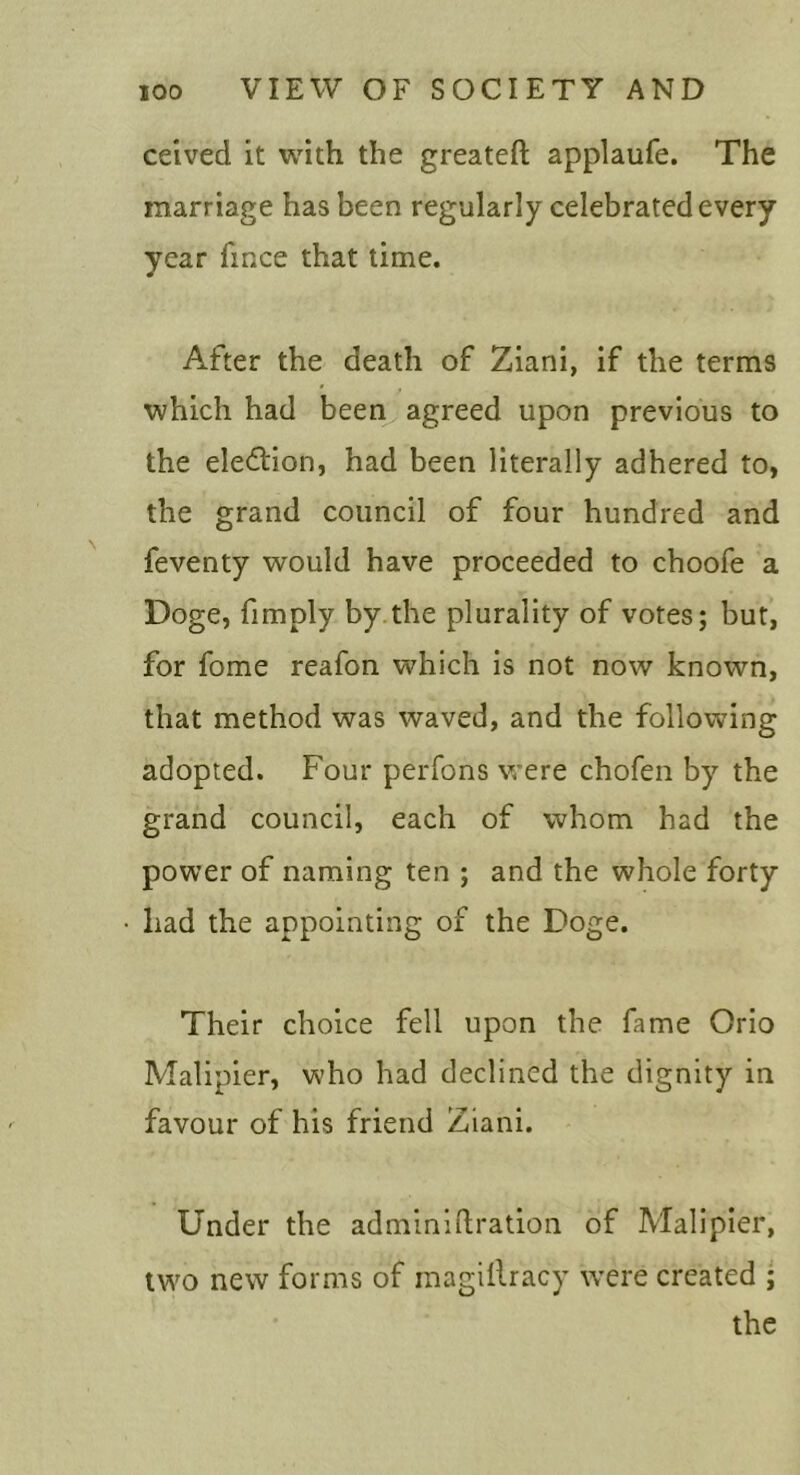 ceived it with the greateft applaufe. The marriage has been regularly celebrated every year fince that time. After the death of Ziani, if the terms which had been agreed upon previous to the eledlion, had been literally adhered to, the grand council of four hundred and feventy would have proceeded to choofe a Doge, fimply by the plurality of votes; but, for fome reafon which is not now known, that method was waved, and the following adopted. Four perfons were chofen by the grand council, each of whom had the power of naming ten ; and the whole forty • had the appointing of the Doge. Their choice fell upon the fame Orio Malipier, who had declined the dignity in favour of his friend Ziani. Under the adminldration of Malipier, two new forms of inagillracy w^ere created ; the