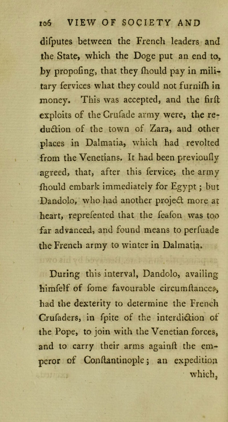 dlfputes between the French leaders and the State, which the Doge put an end to, by propofing, that they fhould pay in mili- tary fervices what they could not furnifh in money. This was accepted, and the firft exploits of the Crufade army were, the re- dudtion of the town of Zara, and other places in Dalmatia, which had revolted from the Venetians. It had been previoufly agreed, that, after this fervice, the army fhould embark immediately for Egypt; but Dandolo, who had another projed; more at heart, reprefented that the feafon was too far advanced, and found means to perfuade the French army to winter in Dalmatia. During this interval, Dandolo, availing himfelf of fome favourable circumftances, had the dexterity to determine the French Crufaders, in fpite of the interdidion of the Pope, to join with the Venetian forces, and to carry their arms againft the em- peror of Conftantinople j an expedition which,