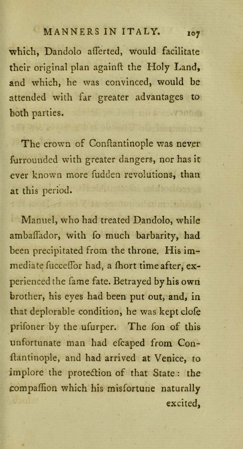 Tvhich, Dandolo afferted, would facilitate their original plan againft the Holy Land, and which, he was convinced, would be attended with far greater advantages to both parties. The crown of Conftantinople was never furrounded with greater dangers, nor has it ever known more fudden revolutions, than at this period. Manuel, who had treated Dandolo, while ambalTador, vvith fo much barbarity, had been precipitated from the throne. His im- mediate fucceflbr had, a fhort time after, ex- perienced the fame fate. Betrayed by his own brother, his eyes had been put out, and, in that deplorable condition, he was kept clofe prifoner by the ufurper. The Ton of this unfortunate man had efcaped from Con- ftantinople, and had arrived at Venice, to implore the protedtion of that State: the CompafTion which his misfortune naturally excited,