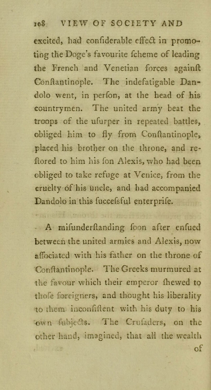 excited, had confiderable efFedt in promo- ting the Doge’s favourite fcheme of leading the French and Venetian forces againft Conftantinople. The indefatigable Dan- dolo went, in perfon, at the head of his countrymen. The united army beat the troops of the ufurper in repeated battles, obliged him to fly from Conftantinople, placed his brother on the throne, and re- ftored to him his fon Alexis, v/ho had been obliged to take refuge at Venice, from the cruelty of’his uncle, and had accompanied Dandolo in this fuccefsful enterprife. - A mifunderflanding foon after enfued between the united armies and Alexis, now afibciated with his father on the throne of Conftantinople. The Greeks murmured at the favour which their emperor fhewed to thofe foreigners, and thought his liberality to them inconfiftent with his duty to his own fubjeefts. The Crul'adcrs, on the other hand, imagined, that all the wealth of