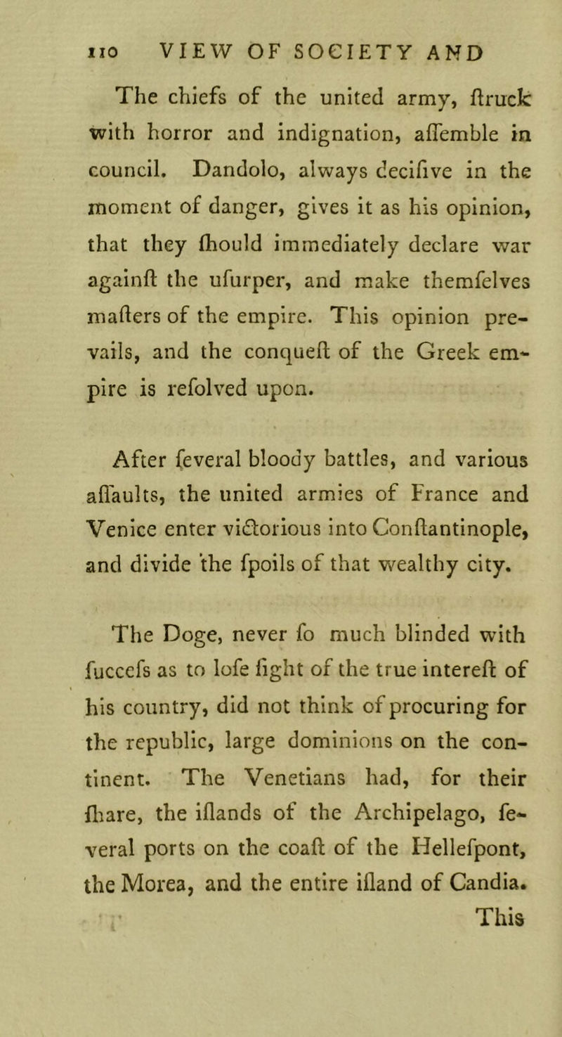 The chiefs of the united army, ftruck with horror and indignation, aflemble in council. Dandolo, always decifive in the moment of danger, gives it as his opinion, that they fhould immediately declare war againft the ufurper, and make themfelves maders of the empire. This opinion pre- vails, and the conquefl of the Greek em- pire is refolved upon. After feveral bloody battles, and various afl'aults, the united armies of France and Venice enter vidorious into Conftantinople, and divide the fpoils of that wealthy city. The Doge, never fo much blinded with fuccefs as to lofe light of the true interefi: of his country, did not think of procuring for the republic, large dominions on the con- tinent. The Venetians had, for their fliare, the iflands of the Archipelago, fe- veral ports on the coaft of the Hellefpont, the Morea, and the entire illand of Candia. This