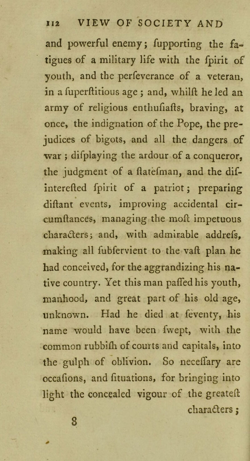 and powerful enemy; fupporting the fa- tigues of a military life with the fpirit of youthj and the perfeverance of a veteran, in a fuperftitious age ; and, whllft he led an army of religious enthufiafts, braving, at once, the indignation of the Pope, the pre- judices of bigots, and all the dangers of war ; difplaying the ardour of a conqueror, the judgment of a flatefman, and the dif- interefted fpirit of a patriot; preparing diftant events, improving accidental cir- cumftances, managing the mofl impetuous charadersj and, with admirable addrefs, making all fubfervient to the vaft plan he had conceived, for the aggrandizing his na- tive country. Yet this man pafledhis youth, manhood, and great part of his old age, unknown. Had he died at feventy, his name would have been fwept, wdth the common rubbilh of courts and capitals, into the gulph of oblivion. So neceflary are occafions, and fituations, for bringing into light the concealed vigour of the greateft charaders; 8