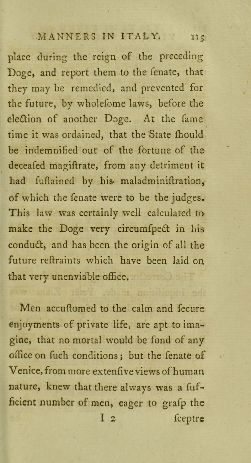 place during the reign of the preceding Doge, and report them to the fenate, that they may be remedied, and prevented' for the future, by wholefome laws, before the ele&lt;ftion of another Doge. At the fame time it was ordained, that the State fhould be indemnified out of the fortune of the deceafed magiftrate, from any detriment it had fufiained by his- maladminiftration, of which the fenate were to be the judges. This law was certainly well calculated to make the Doge very circumfped; in his condud:, and has been the origin of all the future reftraints which have been laid on that very unenviable office. Men accuflomed to the calm and fecure enjoyments of private life, are apt to ima- gine, that no mortal would be fond of any office on fuch conditions; but the fenate of Venice, from more extenfive views of human nature, knew that there always was a fuf- ficient number of men, eager to grafp the