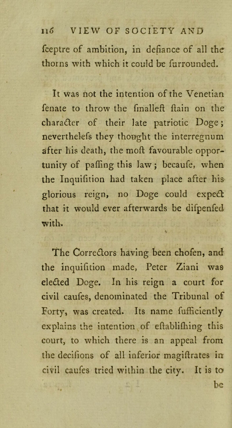 fceptre of ambition, in defiance of all the thorns with which it could be furrounded. It Was not the intention of the Venetian fenate to throw the finalleft ftain on the charaefter of their late patriotic Doge; neverthelefs they thought the interregnum after his death, the mofi; favourable oppor- tunity of palling this law; becaufe, when the Inquifition had taken place after his glorious reign, no Doge could expedt that it would ever afterwards be difpenfed with. •&gt; The Corredors having been chofen, and the inquifition made, Peter Ziani was eleded Doge, In his reign a court for civil caufes, denominated the Tribunal of Forty, was created. Its name fufficiently explains the intention of eftablilliing this court, to which there is an appeal from the decifions of all inferior magiftrates in civil caufes tried within the city. It is to be