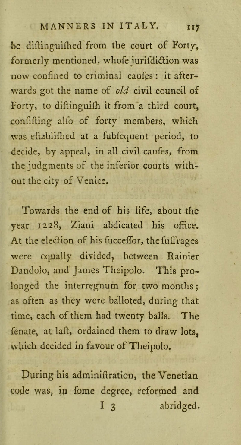 t&gt;e (llftinguiflied from the court of Forty, formerly mentioned, whofe jurifdldtion was now confined to criminal caufps : it after- wards got the name of old civil council of Forty, to diftinguifli it from~a third court, confiding alfo of forty members, which was eftablifhed at a fubrequent period, to decide, by appeal, in all civil caufes, from the judgments of the inferior coufts with- out the city of Venice. Towards the end of his life, about the year 1228, Ziani abdicated his office. At the election of his fucceffor, thefuffrages were equally divided, between Rainier Dandolo, and James Theipolo. This pro- longed the interregnum for^ two months; as often as they were balloted, during that time, each of them had twenty balls. The fenate, at laft, ordained them to draw lots, which decided in favour of Theipolo, Puring his adminiilration, the Venetian code vyas, in fome degree, reforpied and I 3 abridged.