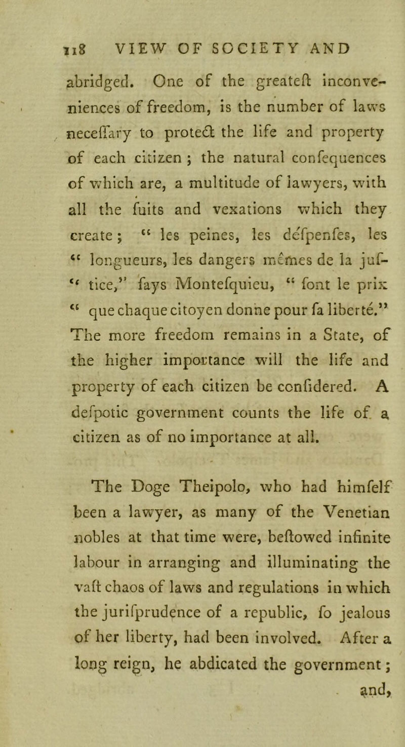 abridged. One of the greateft inconve- niences of freedom, is the number of laws necefiary to proted; the life and property of each citizen ; the natural confequences of Vv’hich are, a multitude of lawyers, with all the fuits and vexations which they create; “ les peines, les defpenfes, les longueurs, les dangers memes de la juf- “ tice,’’ fays Montefquieu, “ font le prix “ que chaque citoyen donne pour fa liberte.” The more freedom remains in a State, of the higher importance will the life and property of each citizen be confidered. A defpotic government counts the life of. a citizen as of no importance at all. The Doge Theipolo, who had himfelf been a lawyer, as many of the Venetian nobles at that time were, beftowed infinite labour in arranging and illuminating the vaft chaos of laws and regulations in which the jurifprudence of a republic, fo jealous of her liberty, had been involved. After a long reign, he abdicated the government; ^nd,