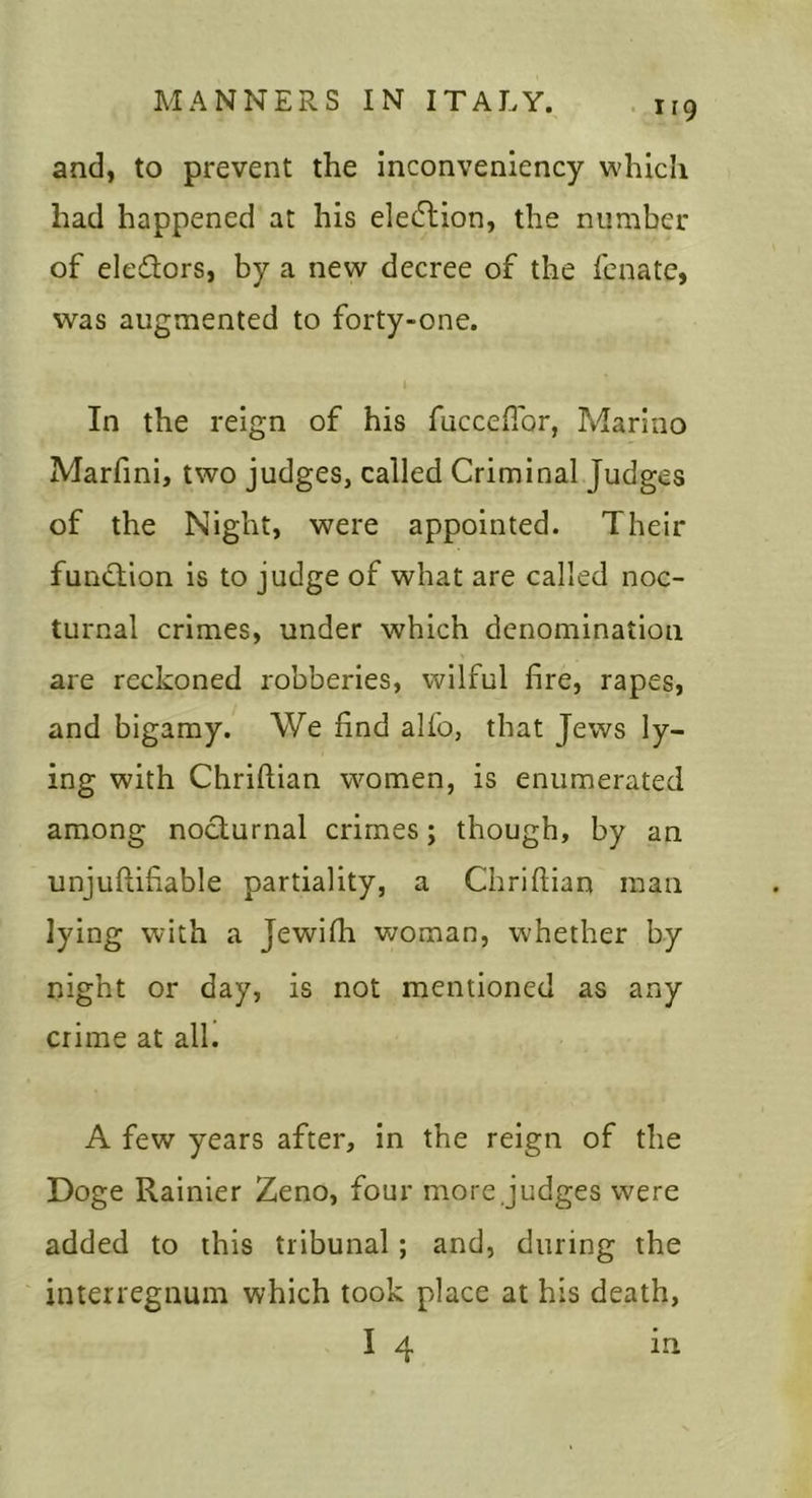 and, to prevent the inconveniency which had happened at his elecTtion, the number of eledors, by a new decree of the fenatc, was augmented to forty-one. I In the reign of his fuccefibr, Marino Marfini, two judges, called Criminal Judges of the Night, were appointed. Their fun«Tion is to judge of what are called noc- turnal crimes, under which denomination are reckoned robberies, wilful fire, rapes, and bigamy. We find alfo, that Jews ly- ing with Chriftian women, is enumerated among nocturnal crimes; though, by an unjuftifiable partiality, a Chriftian man lying with a Jewilh woman, whether by night or day, is not mentioned as any crime at all. A few years after, in the reign of the Doge Rainier Zeno, four more judges were added to this tribunal; and, during the interregnum which took place at his death, I 4 in