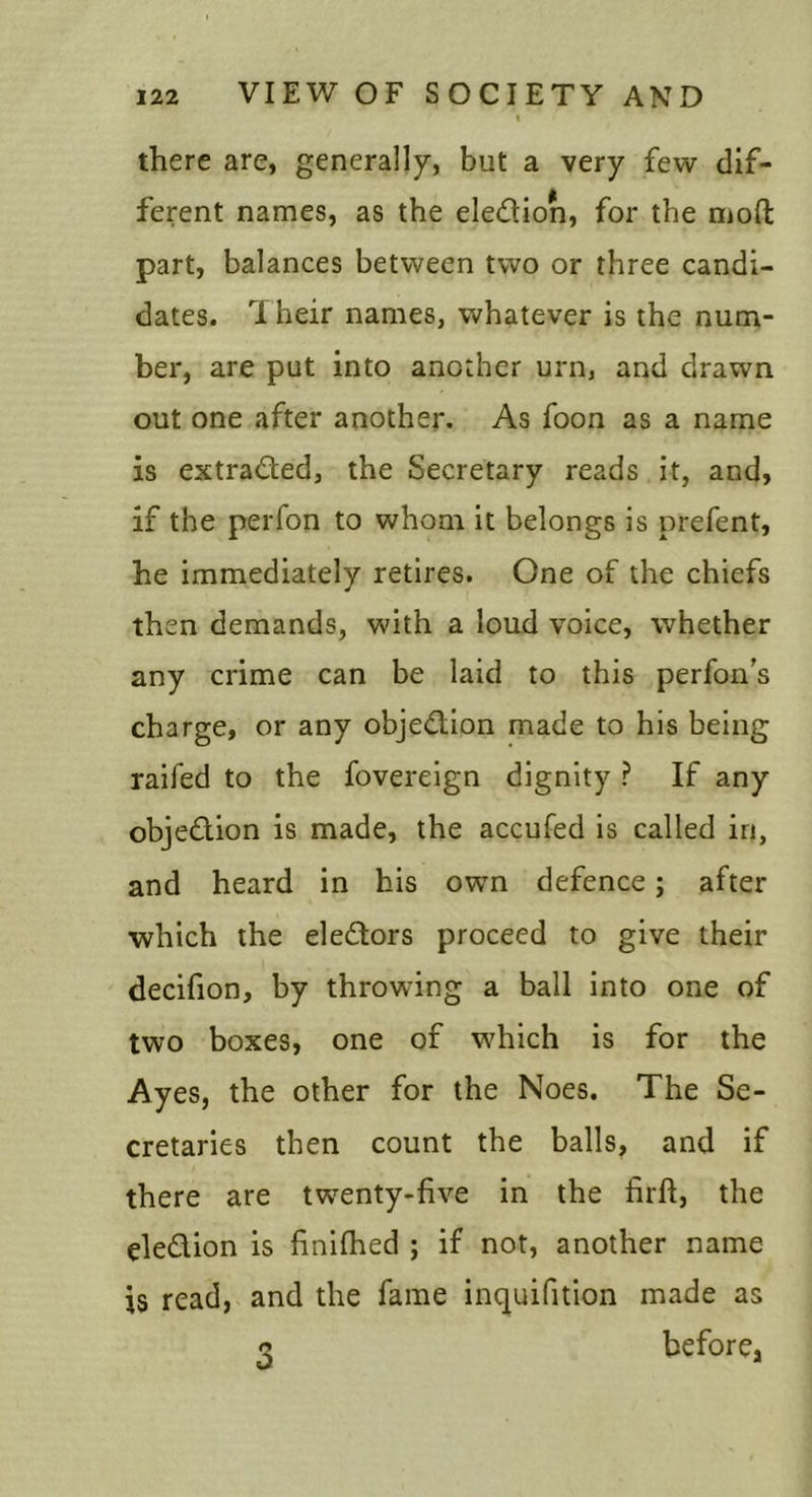 I there are, generally, but a very few dif- ferent names, as the eledion, for the moft part, balances between two or three candi- dates. Their names, whatever is the num- ber, are put into another urn, and drawn out one after another. As foon as a name is extracted, the Secretary reads it, and, if the perfon to whom it belongs is prefent, he immediately retires. One of the chiefs then demands, with a loud voice, whether any crime can be laid to this perfon's charge, or any objedion made to his being raifed to the fovereign dignity ? If any objedion is made, the accufed is called in, and heard in his own defence; after which the eledors proceed to give their decifion, by throwing a ball into one of two boxes, one of which is for the Ayes, the other for the Noes. The Se- cretaries then count the balls, and if there are twenty-five in the firft, the eledion is finifhed ; if not, another name is read, and the fame inquifition made as before, 3