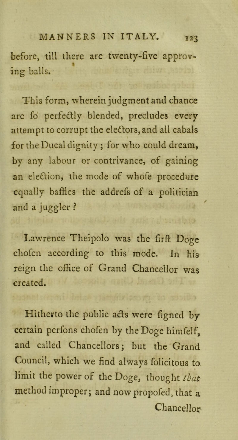 before, till there are twenty-five approv- ing balls. This form, wherein judgment and chance are fd perfedlly blended, precludes every attempt to corrupt the electors, and all cabals for the Ducal dignity ; for who could dream, by any labour or contrivance, of gaining an eledion, the mode of whofe procedure equally baffles the addrefs of a politician and a juggler ? Lawrence Theipolo was the firft Doge chofen according to this mode. In his reign the office of Grand Chancellor was created. Hitherto the public ads were figned by certain perfons chofen by the Doge himfelf, and called Chancellors; but the Grand Council, which we find always felicitous to limit the power of the Doge, thought that method improper; and now propofed, that a Chancellor