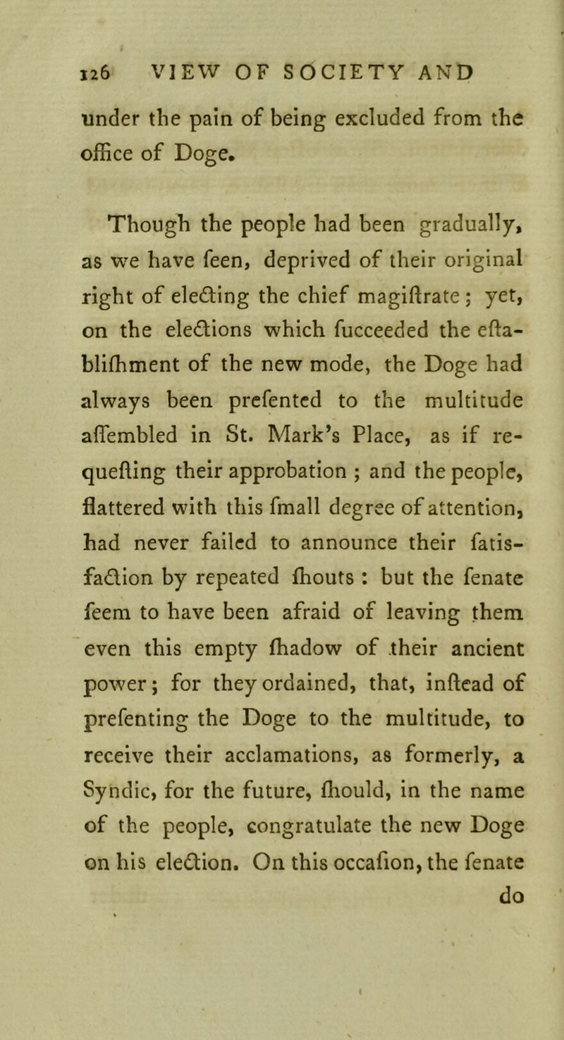 under the pain of being excluded from the office of Doge. Though the people had been gradually, as we have feen, deprived of their original right of electing the chief magiflrate; yet, on the eledions which fucceeded the efta- blifhment of the new mode, the Doge had always been prcfentcd to the multitude affembled in St. Mark’s Place, as if re- quelling their approbation ; and the people, flattered with this fmall degree of attention, had never failed to announce their fatis- fadion by repeated ffiouts : but the fenate feem to have been afraid of leaving them even this empty lhadow of their ancient power; for they ordained, that, inftead of prefenting the Doge to the multitude, to receive their acclamations, as formerly, a Syndic, for the future, ffiould, in the name of the people, congratulate the new Doge on his eledion. On this occafion, the fenate do