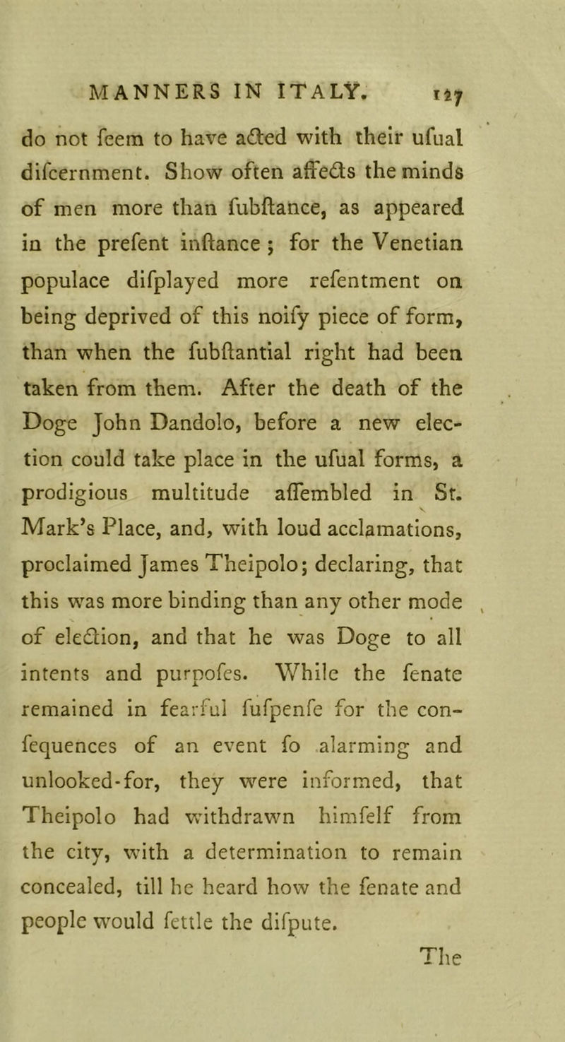 do not feem to have adted with their ufual difcernment. Show often affeds the minds of men more than fubftance, as appeared in the prefent inftance; for the Venetian populace difplayed more refentment on being deprived of this noify piece of form, than when the fubftantial right had been taken from them. After the death of the Doge John Dandolo, before a new elec- tion could take place in the ufual forms, a prodigious multitude aflembled in Sr. Mark’s Place, and, with loud acclamations, proclaimed James Theipolo; declaring, that this was more binding than any other mode of eledion, and that he was Doge to all intents and purpofes. While the fenate remained in fearful fufpenre for the con- fequences of an event fo alarming and unlooked-for, they were Informed, that Theipolo had withdrawn himfelf from the city, with a determination to remain concealed, till he heard how the fenate and people would fettle the difpute. The