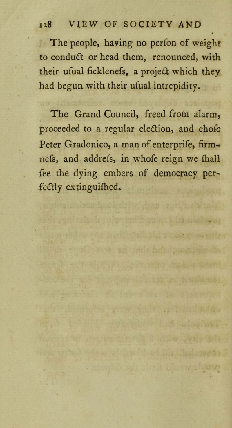 The people, having no perfon of weight to condud: or head them, renounced, with their ufual ficklenefs, a proje&lt;!l: which they had begun with their ufual intrepidity. The Grand Council, freed from alarms proceeded to a regular eledion, and chofe Peter Gradonico, a man of enterprife, firm- nefs, and addrefs, in w’hofe reign w'e fhall fee the dying embers of democracy per- fedly extinguiflied.