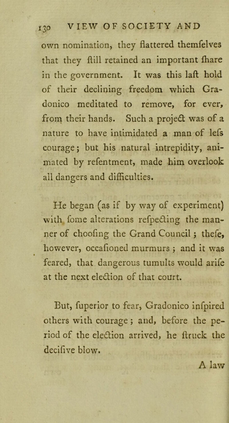 own nomination, they flattered themfelves that they ftill retained an important fhare in the government. It was this laft hold of their declining freedom which Gra- donico meditated to remove, for ever, froni their hands. Such a projedt was of a nature to have intimidated a man of lefs courage; but his natural intrepidity, ani- mated by refentment, made him overlook all dangers and difficulties. He began (as if by way of experiment) with fome alterations refpeding the man- ner of choofing the Grand Council; thefe, however, occafioned murmurs ; and it was feared, that dangerous tumults would arife at the next eledion of that court. But, fuperior to fear, Gradonico infpired others with courage; and, before the pe- riod of the eledion arrived, he ftruck the decifive blow. A law