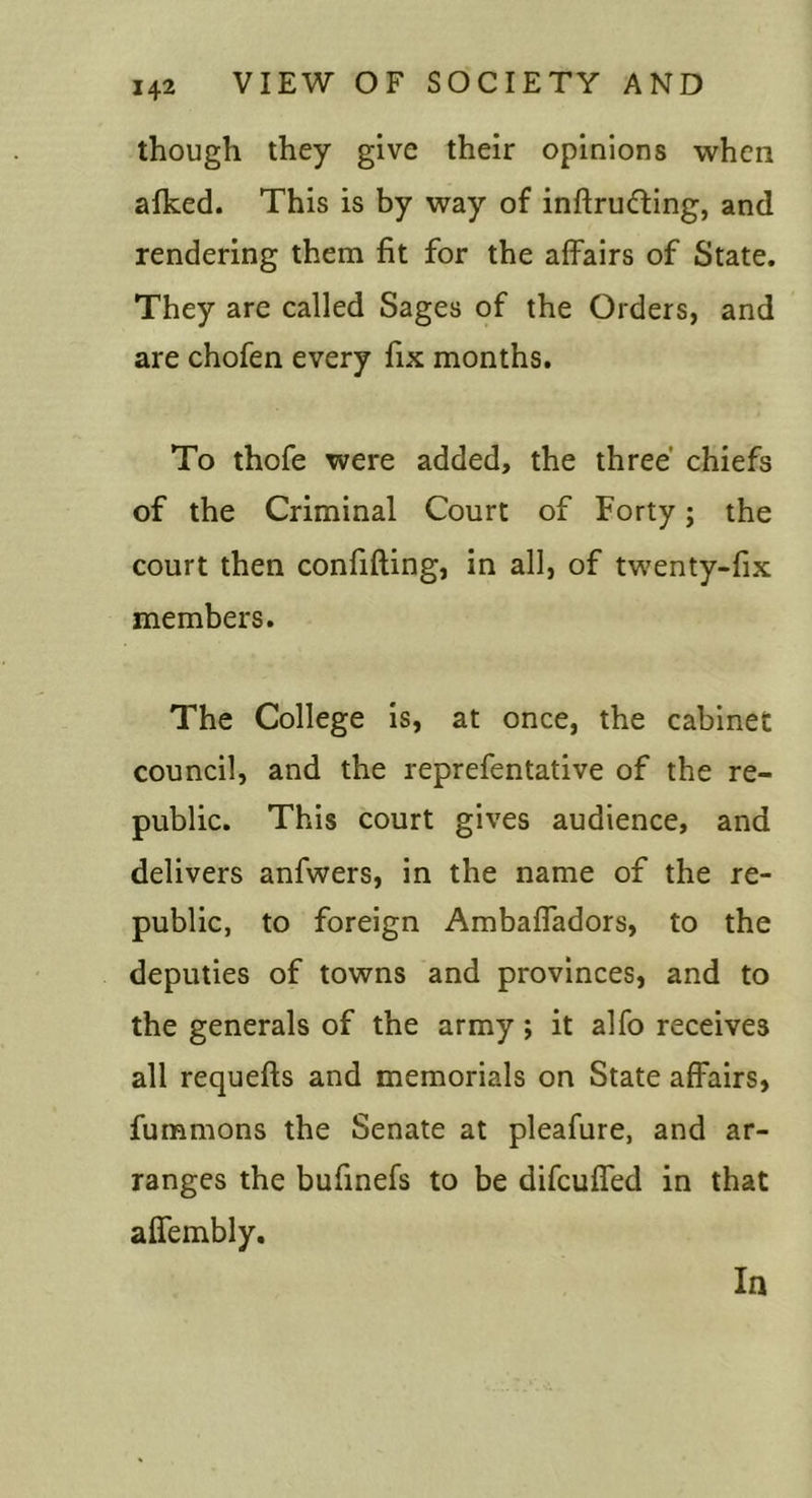 though they give their opinions when alked. This is by way of inftru&lt;fting, and rendering them fit for the affairs of State, They are called Sages of the Orders, and are chofen every fix months. To thofe were added, the three' chiefs of the Criminal Court of Forty; the court then confifting, in all, of twenty-fix members. The College is, at once, the cabinet council, and the reprefentative of the re- public. This court gives audience, and delivers anfwers, in the name of the re- public, to foreign Ambaffadors, to the deputies of towns and provinces, and to the generals of the army; it alfo receives all requefts and memorials on State affairs, fummons the Senate at pleafure, and ar- ranges the bufinefs to be difcuffed in that affembly. In