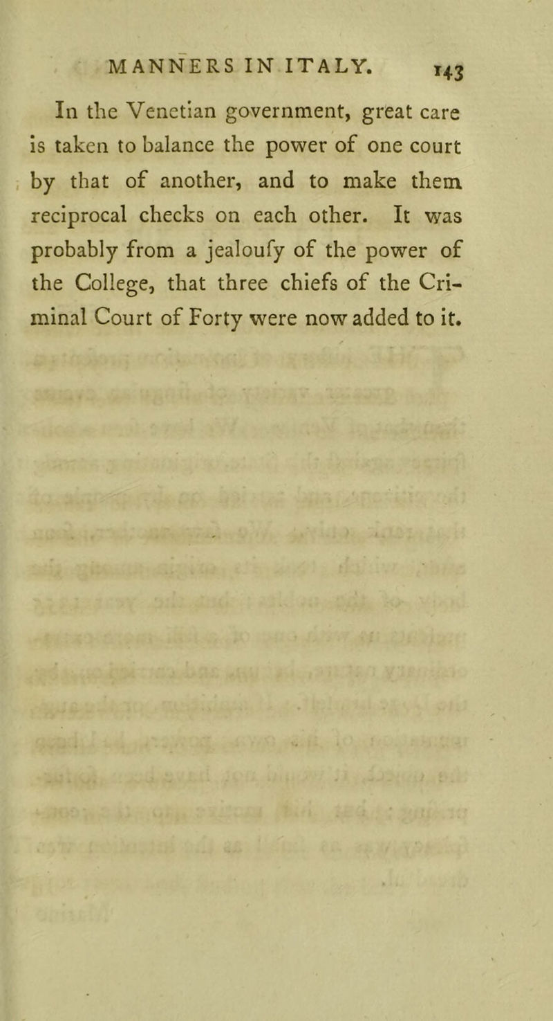 In the Venetian government, great care is taken to balance the power of one court by that of another, and to make them reciprocal checks on each other. It was probably from a jealoufy of the power of the College, that three chiefs of the Cri- minal Court of Forty were now added to it.