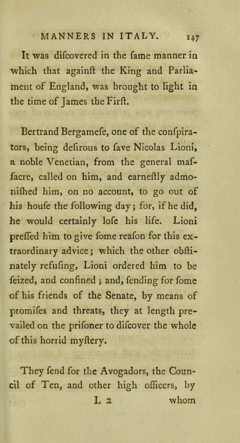 It was difcovered in the fame manner in which that againfl: the King and Parlia- ment of England, was brought to light in the time of James the Firft. Bertrand Bergamefe, one of the confpira- tors, being defirous to fave Nicolas Lioni, a noble Venetian, from the general maf- facre, called on him, and earneftly adrno- nilhed him, on no account, to go out of his houfe the following day; for, if he did, he would certainly lofe his life. Lioni preffed him to give fome reafon for this ex- traordinary advice; which the other obfti- nately refufing, Lioni ordered him to be feized, and confined ; and, fending for fome of his friends of the Senate, by means of promifes and threats^ they at length pre- vailed on the prifoner to difcover the whole of this horrid myftery. They fend for the Avogadors, the Coun- cil of Ten, and other high officers, by L 2 whom