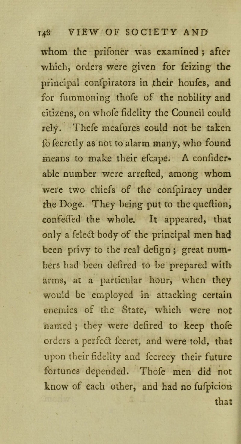 whom the prifoner was examined ; after which, orders were given for feizing the principal confpirators in ^their houfes, and for fummoning thofe of the nobility and citizens, on whofe fidelity the Council could rely. Thefe meafures could not be taken lb fecretly as not to alarm many, who found means to make their efcape. A confider- able number were arrefted, among whom were two chiefs of the confpiracy under the Doge. They being put to the queftion&gt; confeffed the whole» It appeared, that only a feleift body of the principal men had been privy to the real defign ; great num- bers had been defired to be prepared with arms, at a particular hour, when they w'ould be employed in attacking certain enemies of the State, which were not named ; they were defired to keep thofe orders a perfect fecret, and were told, that upon their f delity and fecrecy their future fortunes depended. Thofe men did not knov^ of each other, and had no fufpicioa that