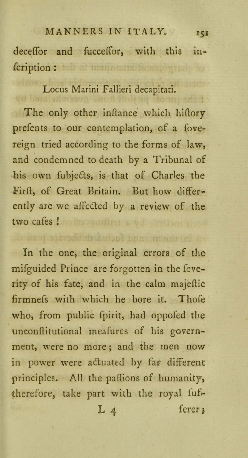 decefTor and fuccelTor, with this in- fcription: Locus Marini Fallieri decapitati. The only other inftance which hihory prefents to our contemplation, of a fove- reign tried according to the forms of law, I and condemned to death by a Tribunal of his own fubjeds, is that of Charles the Firf!:, of Great Britain. But how differ- ently are we affeded by a review of the two cafes I In the one, the original errors of the mifguided Prince are forgotten in the feve- rity of his fate, and in the calm majeflic firmnefs with which he bore it. Thofe who, from public fpirit, had oppofed the unconftitutional meafures of his govern- ment, were no more; and the men now in power were aduated by far different principles. All the paffions of humanity, therefore, take part with the royal fuf- L 4 ferer 5