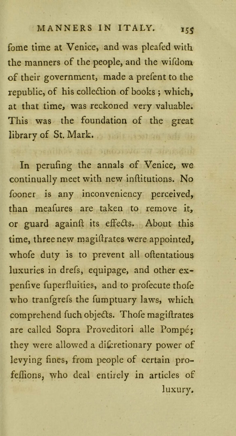 ^SS fome time at Venice, and was pleafed with the manners of the people, and the wifdoni of their government, made a prefent to the republic, of his collection of books ; which, at that time, was reckoned very valuable. This was the foundation of the great library of St. Mark. In perufing the annals of Venice, we continually meet with new inftitutions. No fooner is any inconveniency perceived, than meafures are taken to remove it, or guard againfl; its effeCts. About this time, three new magidrates were appointed, whofe duty is to prevent all oftentatious luxuries in drefs, equipage, and other ex- penlive fuperfluities, and to profecute thofe who tranfgrefs the fumptuary laws, which comprehend fuch objeCls. Thofe magiftrates are called Sopra Proveditori alle Pompe; they were allowed a diicretionary power of levying fines, from people of certain pro- feflions, who deal entirely in articles of luxury.