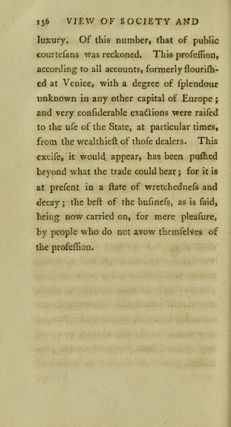 luxury. Of this number, that of public courtefans was reckoned. This profeffion, according to all accounts, formerly flourifh- ed at Venice, with a degree of fplendour unknown in any other capital of Europe; and very confiderable exaftions were raifed to the ufe of the State, at particular times, from the wealthieft of thofe dealers. This excife, ‘ it would, appear, has been pufhed beyond what the trade could bear; for it is at prefent in a ftate of wretched nefs and decay; the beft of the bufmefs, as is faid, being now carried on, for mere pleafure, by people who do not avow' themfelves of the profeffion.