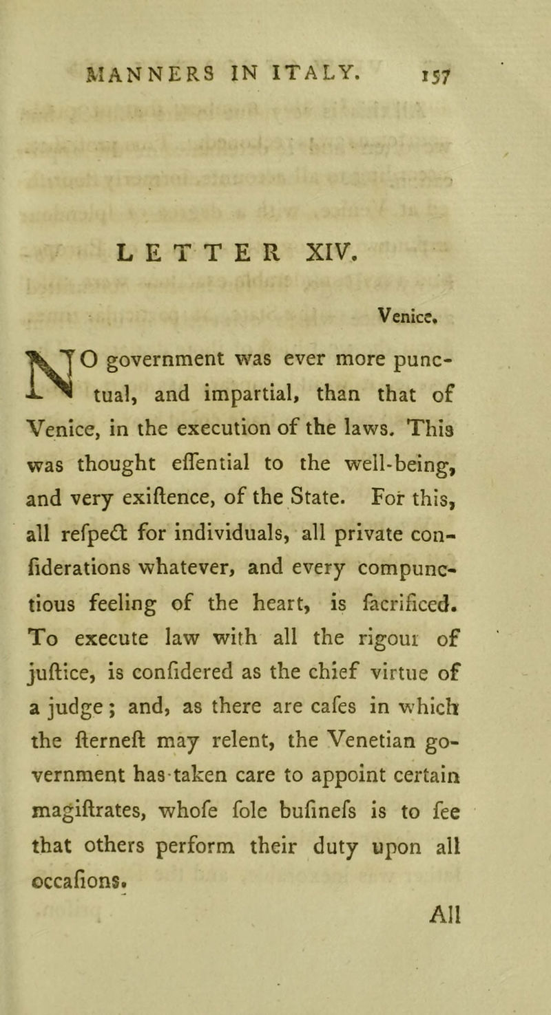 LETTER XIV. Venice. O government was ever more punc- tual, and impartial, than that of Venice, in the execution of the laws. This was thought eflential to the well-being, and very exiftence, of the State. For this, all refpedl for individuals, all private con- fiderations whatever, and every compunc- tious feeling of the heart, is facrificed. To execute law with all the rigour of juftice, is confidered as the chief virtue of a judge; and, as there are cafes in which the fterneft may relent, the Venetian go- vernment has taken care to appoint certain magiftrates, whofe foie bufmefs is to fee that others perform their duty upon all occalions. All
