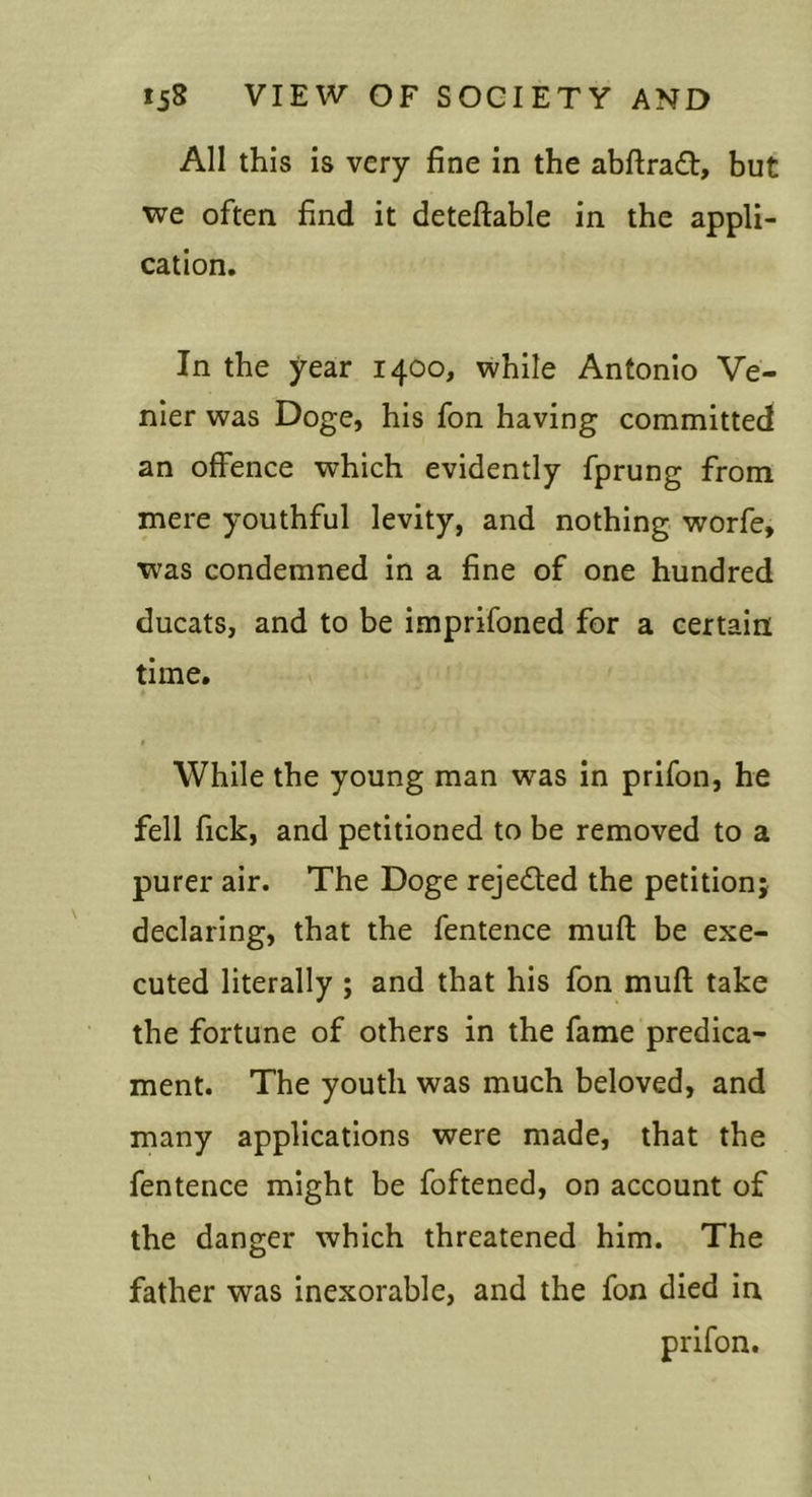 All this is very fine in the abftradl:, but we often find it deteftable in the appli- cation. In the year 1400, while Antonio Ve- nier was Doge, his fon having committed an offence which evidently fprung from mere youthful levity, and nothing worfe, was condemned in a fine of one hundred ducats, and to be imprifoned for a certain time. While the young man was in prifon, he fell fick, and petitioned to be removed to a purer air. The Doge rejedled the petition; declaring, that the fentence muft be exe- cuted literally ; and that his fon muft take the fortune of others in the fame predica- ment. The youth was much beloved, and many applications were made, that the fentence might be foftened, on account of the danger which threatened him. The father was inexorable, and the fon died in prifon.