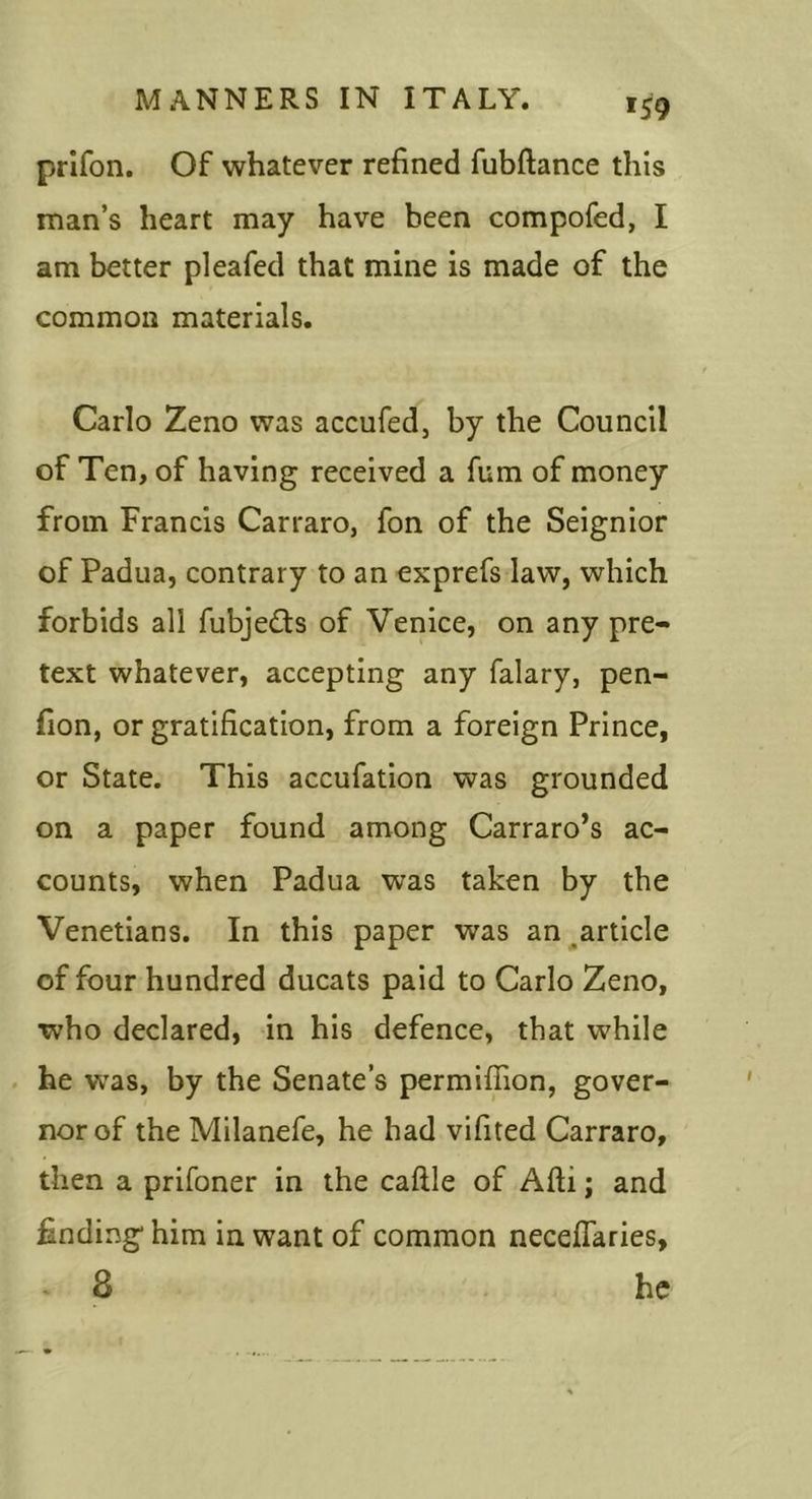 »S9 prifon. Of whatever refined fubftance this man’s heart may have been compofed, I am better pleafed that mine is made of the common materials. Carlo Zeno was accufed, by the Council of Ten, of having received a fum of money from Francis Carraro, fon of the Seignior of Padua, contrary to an exprefs law, which forbids all fubjedis of Venice, on any pre- text whatever, accepting any falary, pen- fion, or gratification, from a foreign Prince, or State. This accufation was grounded on a paper found among Carraro’s ac- counts, when Padua was taken by the Venetians. In this paper was an ^article of four hundred ducats paid to Carlo Zeno, ■who declared, in his defence, that while . he w'as, by the Senate’s permiffion, gover- nor of the Milanefe, he had vifited Carraro, then a prifoner in the caftle of Afti; and finding him in want of common necelTaries, * 8 he
