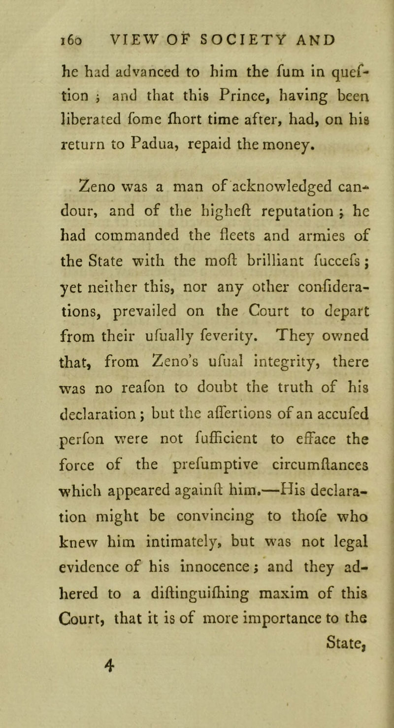 he had advanced to him the fum in quef- tion i and that this Prince, having been liberated feme fhort time after, had, on his return to Padua, repaid the money. Zeno was a man of acknowledged can- dour, and of the bigheft reputation j he had commanded the fleets and armies of the State with the mofl; brilliant fuccefs; yet neither this, nor any other confidera- tions, prevailed on the Court to depart from their ufually feverity. They owned that, from Zeno’s ufual integrity, there was no reafon to doubt the truth of his declaration ; but the affertions of an accufed perfon were not fuflicient to efface the force of the prefumptive circumftances which appeared againfl; him.—His declara- tion might be convincing to thofe who knew him intimately, but was not legal evidence of his innocence; and they ad- hered to a diftinguifhing maxim of this Court, that it is of more importance to the State,