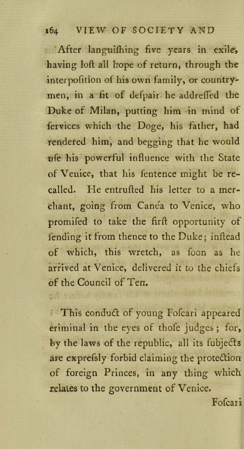 'After langTiIIhing five years in exile*, having loft all hope of return, through the interpofition of his own family, or country- men, in a fit of defpair. he addrefled the Duke of Milan, putting him in mind of fervices which the Doge, his father, had rendered him, and begging that he would ufe his powerful influence with the State of Venice, that his fentence might be re- called. He entrufted his letter to a mer- chant, going from Canea to Venice, who promifed to take the firft opportunity of fending it from thence to the Dukej inftead of which, this wretch, as foon as he arrived at Venice, delivered it to the chiefs of the Council of Ten. - This condu£l: of young Fofeari appeared criminal in the eyes of thofe judges; for, by the laws of the republic, all its fubjecTs are exprefsly forbid claiming the protedion of foreign Princes, in any thing which relates to the government of Venice. Fofeari