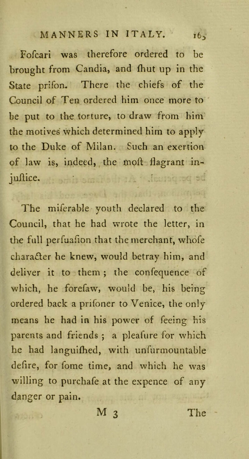 i6i Fofcari was therefore ordered to be brought from Candia, and fhut up in the State prifon. There the chiefs of the Council of Ten ordered him once more to ' be put to the torture, to draw from him the motives which determined him to apply to the Duke of Milan. Such an exertion of law is, Indeed,, the moft flagrant in- juAice, • . The miferable youth declared to the Council, that he had wrote the letter, in the full perfuafion that the merchant, whofe chara£ler he knew, would betray him, and deliver it to them ; the confequence of which, he forefaw, would be, his being ordered back a prifoner to Venice, the only means he had in his power of feeing his parents and friends ; a pleafure for which he had languiAied, with unfunnountable defire, for fome time, and which he was willing to purchafe at the expence of any danger or pain.
