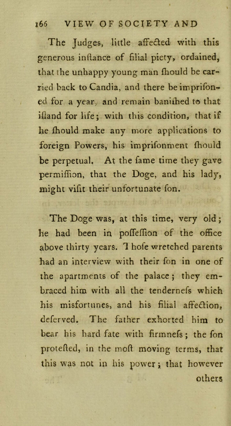The Judges, little aiFected with this generous inllance of filial piety, ordained, that the unhappy young man Ihould be car- ried back to Candia, and there beimprifon- ed for a year, and remain baniihed to that ifiand for life; with this condition, that if he fhould make any more applications to foreign Powers, his imprifonment fhould be perpetual. At the fame time they gave permifiion, that the Doge, and his lady, might vifit their unfortunate fon. The Doge was, at this time, very old; he had been in poffeffion of the office above thirty years. 1 hole wretched parents had an interview with their fon in one of the apartments of the palace; they em- braced him with all the tendernefs which his misfortunes, and his filial affedion, deferved. The father exhorted him to bear his hard fate with firmnefs; the fon protefted, in the inoft moving terms, that this was not in his power; that however others